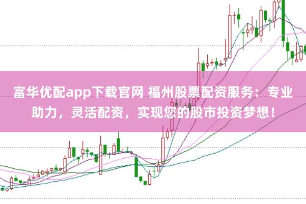 富华优配app下载官网 福州股票配资服务：专业助力，灵活配资，实现您的股市投资梦想！