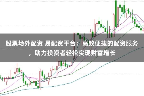 股票场外配资 易配资平台：高效便捷的配资服务，助力投资者轻松实现财富增长