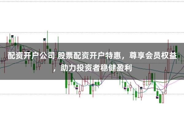 配资开户公司 股票配资开户特惠，尊享会员权益，助力投资者稳健盈利
