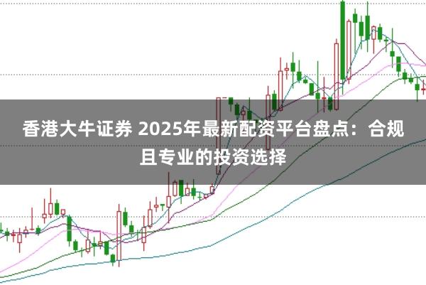 香港大牛证券 2025年最新配资平台盘点:合规且专业的投资选择