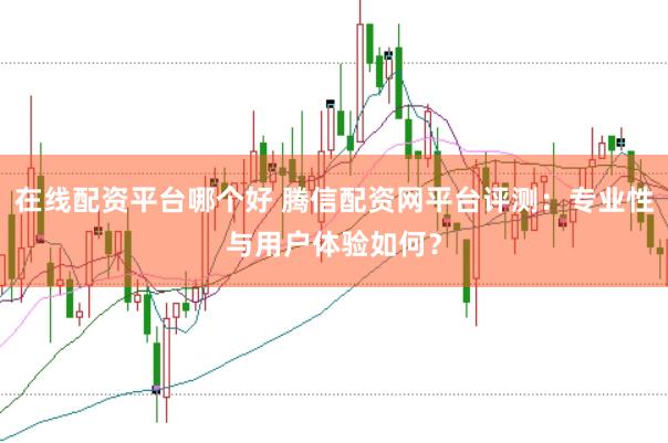 在线配资平台哪个好 腾信配资网平台评测：专业性与用户体验如何？