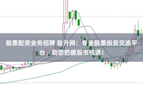 股票配资业务招聘 股升网：专业股票投资交流平台，助您把握股市机遇！
