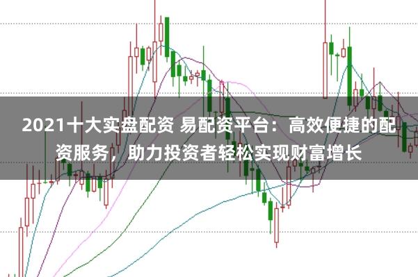 2021十大实盘配资 易配资平台：高效便捷的配资服务，助力投资者轻松实现财富增长