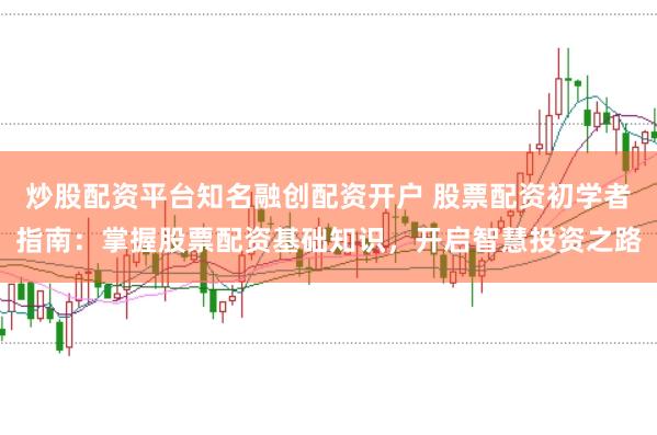 炒股配资平台知名融创配资开户 股票配资初学者指南：掌握股票配资基础知识，开启智慧投资之路