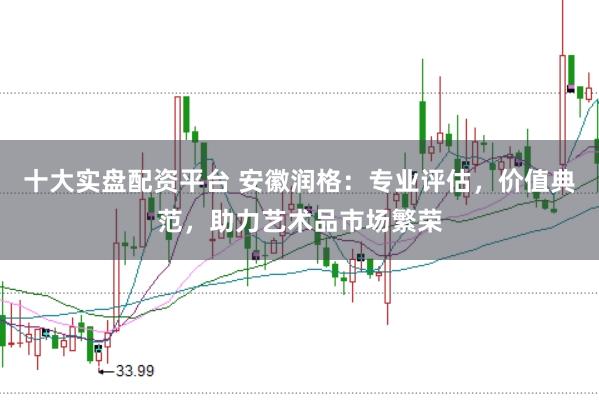 十大实盘配资平台 安徽润格：专业评估，价值典范，助力艺术品市场繁荣