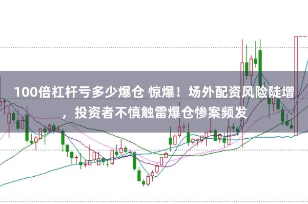 100倍杠杆亏多少爆仓 惊爆！场外配资风险陡增，投资者不慎触雷爆仓惨案频发