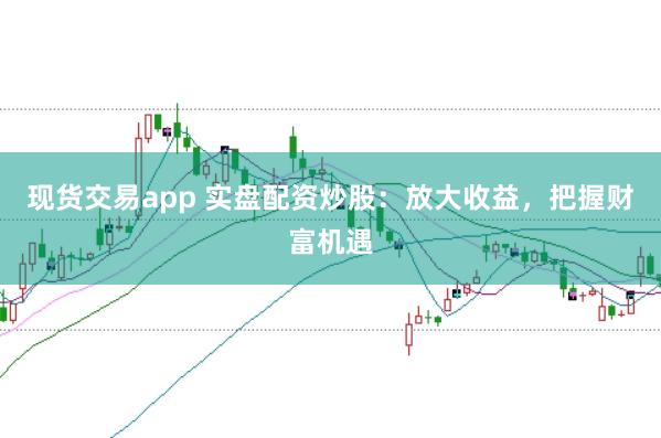 现货交易app 实盘配资炒股：放大收益，把握财富机遇
