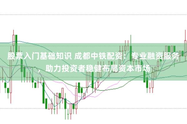 股票入门基础知识 成都中铁配资：专业融资服务，助力投资者稳健布局资本市场