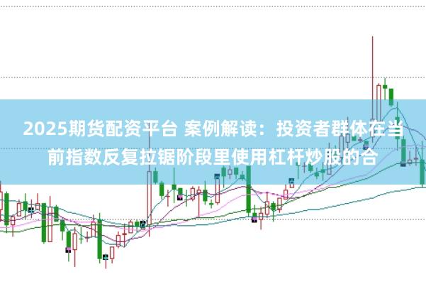 2025期货配资平台 案例解读：投资者群体在当前指数反复拉锯阶段里使用杠杆炒股的合