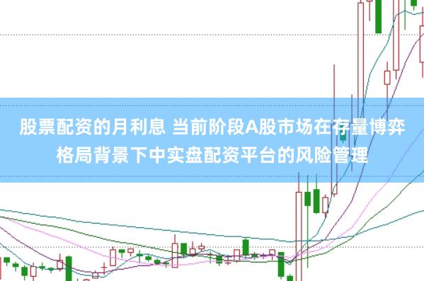 股票配资的月利息 当前阶段A股市场在存量博弈格局背景下中实盘配资平台的风险管理