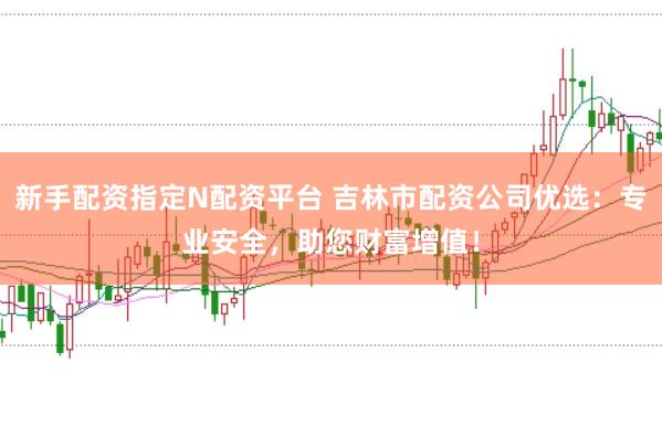 新手配资指定N配资平台 吉林市配资公司优选：专业安全，助您财富增值！