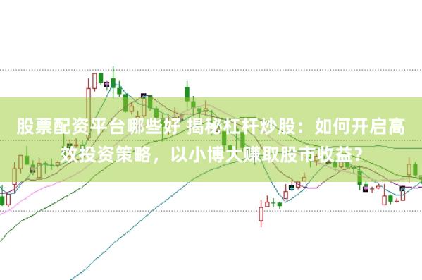 股票配资平台哪些好 揭秘杠杆炒股：如何开启高效投资策略，以小博大赚取股市收益？