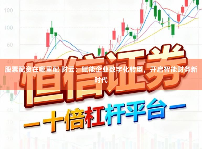 股票配资在哪里配 财云：赋能企业数字化转型，开启智能财务新时代